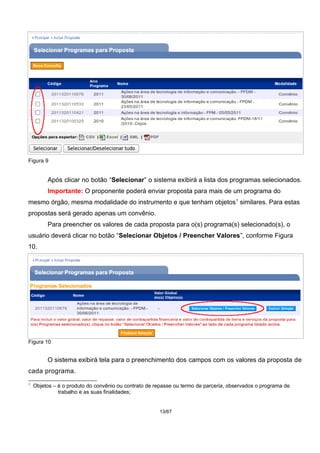 Figura 9
Após clicar no botão “Selecionar” o sistema exibirá a lista dos programas selecionados.
Importante: O proponente poderá enviar proposta para mais de um programa do
mesmo órgão, mesma modalidade do instrumento e que tenham objetos1
similares. Para estas
propostas será gerado apenas um convênio.
Para preencher os valores de cada proposta para o(s) programa(s) selecionado(s), o
usuário deverá clicar no botão “Selecionar Objetos / Preencher Valores”, conforme Figura
10.
Figura 10
O sistema exibirá tela para o preenchimento dos campos com os valores da proposta de
cada programa.
1
Objetos – é o produto do convênio ou contrato de repasse ou termo de parceria, observados o programa de
trabalho e as suas finalidades;
13/67
 
