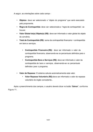 A seguir, as orientações sobre cada campo :
• Objetos: deve ser selecionado o “objeto do programa” que será executado
pelo proponente.
• Regra de Contrapartida: deve ser selecionada a “regra de contrapartida”, se
houver.
• Valor Global do(s) Objeto(s) (R$): deve ser informado o valor global do objeto
do convênio.
• Total de Contrapartida (R$): soma da contrapartida financeira + contrapartida
em bens e serviços.
• Contrapartida Financeira (R$): deve ser informado o valor da
contrapartida financeira, observando-se os percentuais definidos para o
programa.
• Contrapartida Bens e Serviços (R$): deve ser informado o valor da
contrapartida de bens e serviços, observando-se os percentuais
definidos para o programa.
• Valor de Repasse: O sistema calcula automaticamente este valor.
• Valor Repasse Voluntário (R$):deve ser informado o valor do repasse
voluntário do órgão concedente..
Após o preenchimento dos campos, o usuário deverá clicar no botão “Salvar”, conforme
Figura 11.
14/67
 