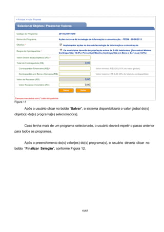 Figura 11
Após o usuário clicar no botão “Salvar”, o sistema disponibilizará o valor global do(s)
objeto(s) do(s) programa(s) selecionado(s).
Caso tenha mais de um programa selecionado, o usuário deverá repetir o passo anterior
para todos os programas.
Após o preenchimento do(s) valor(es) do(s) programa(s), o usuário deverá clicar no
botão “Finalizar Seleção”, conforme Figura 12.
15/67
 