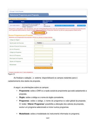 Figura 12
Ao finalizar a seleção , o sistema disponibilizará os campos restantes para o
cadastramento dos dados da proposta.
A seguir, as orientações sobre os campos:
• Proponente: exibe o CNPJ e a razão social do proponente que está cadastrando a
proposta.
• Órgão: exibe o código e o nome do órgão concedente.
• Programas: exibe o código, o nome do programa e o valor global da proposta.
O botão “Alterar Programas” possibilita a alteração dos valores da proposta,
excluir um programa selecionado e incluir outros programas.
• Modalidade: exibe a modalidade do instrumento informada no programa.
16/67
 