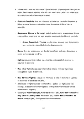 • Justificativa: deve ser informada a justificativa da proposta para execução do
objeto. Descrever os objetivos e benefícios a serem alcançados com a execução
do objeto do convênio/contrato de repasse.
• Objeto do Convênio: deve ser informado o objetivo do convênio. Descrever o
objeto a que se destina o convênio/contrato de repasse de forma clara e
resumida.
• Capacidade Técnica e Gerencial: poderá ser informado a capacidade técnica
e gerencial do proponente em fazer a gestão e execução do objeto do convênio.
• Anexo Capacidade Técnica: poderá ser anexado um documento
que comprove a capacidade técnica do proponente.
• Banco: deve ser selecionado um dos bancos oficiais onde será depositado e
gerido os recursos do convênio.
• Agência: deve ser informado a agência onde será depositado e gerido os
recursos do convênio.
• Data Início Vigência : deve ser informada a data de início de vigência da
execução do objeto do convênio.
• Data Término Vigência : deve ser informada a data de término de vigência
da execução do objeto do convênio.
• Anexos de comprovação da contrapartida : poderá ser digitalizado o(s)
anexo(s) da declaração/comprovação da contrapartida referente aos valores
informados na proposta;
• Os campos Valor Global (R$), Valor de Repasse (R$), Valor da Contrapartida
(R$), Valor da Contrapartida Financeira (R$) e Valor da Contrapartida de
Bens e Serviços (R$), foram preenchidos anteriormente.
17/67
 