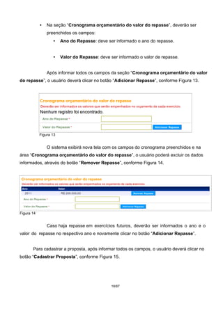 • Na seção “Cronograma orçamentário do valor do repasse”, deverão ser
preenchidos os campos:
• Ano do Repasse: deve ser informado o ano do repasse.
• Valor do Repasse: deve ser informado o valor de repasse.
Após informar todos os campos da seção “Cronograma orçamentário do valor
do repasse”, o usuário deverá clicar no botão “Adicionar Repasse”, conforme Figura 13.
Figura 13
O sistema exibirá nova tela com os campos do cronograma preenchidos e na
área “Cronograma orçamentário do valor do repasse”, o usuário poderá excluir os dados
informados, através do botão “Remover Repasse”, conforme Figura 14.
Figura 14
Caso haja repasse em exercícios futuros, deverão ser informados o ano e o
valor do repasse no respectivo ano e novamente clicar no botão “Adicionar Repasse”.
Para cadastrar a proposta, após informar todos os campos, o usuário deverá clicar no
botão “Cadastrar Proposta”, conforme Figura 15.
18/67
 