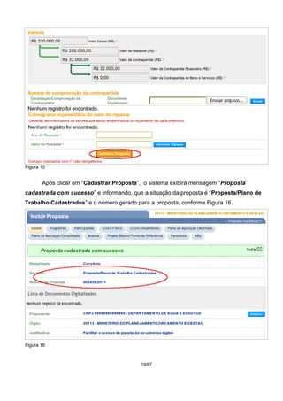 Figura 15
Após clicar em “Cadastrar Proposta”, o sistema exibirá mensagem “Proposta
cadastrada com sucesso” e informando, que a situação da proposta é “Proposta/Plano de
Trabalho Cadastrados” e o número gerado para a proposta, conforme Figura 16.
Figura 16
19/67
 