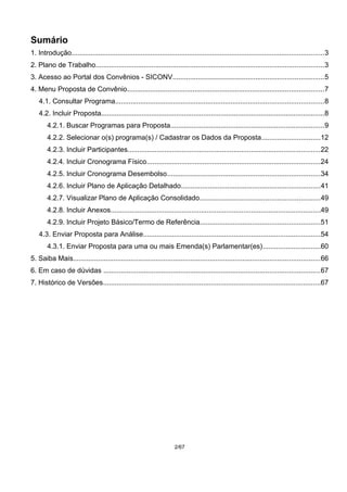 Sumário
1. Introdução...................................................................................................................................3
2. Plano de Trabalho......................................................................................................................3
3. Acesso ao Portal dos Convênios - SICONV..............................................................................5
4. Menu Proposta de Convênio......................................................................................................7
4.1. Consultar Programa............................................................................................................8
4.2. Incluir Proposta....................................................................................................................8
4.2.1. Buscar Programas para Proposta................................................................................9
4.2.2. Selecionar o(s) programa(s) / Cadastrar os Dados da Proposta..............................12
4.2.3. Incluir Participantes....................................................................................................22
4.2.4. Incluir Cronograma Físico..........................................................................................24
4.2.5. Incluir Cronograma Desembolso...............................................................................34
4.2.6. Incluir Plano de Aplicação Detalhado........................................................................41
4.2.7. Visualizar Plano de Aplicação Consolidado..............................................................49
4.2.8. Incluir Anexos.............................................................................................................49
4.2.9. Incluir Projeto Básico/Termo de Referência..............................................................51
4.3. Enviar Proposta para Análise............................................................................................54
4.3.1. Enviar Proposta para uma ou mais Emenda(s) Parlamentar(es)..............................60
5. Saiba Mais................................................................................................................................66
6. Em caso de dúvidas ................................................................................................................67
7. Histórico de Versões.................................................................................................................67
2/67
 