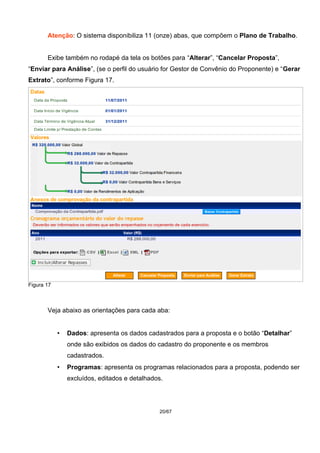 Atenção: O sistema disponibiliza 11 (onze) abas, que compõem o Plano de Trabalho.
Exibe também no rodapé da tela os botões para “Alterar”, “Cancelar Proposta”,
“Enviar para Análise”, (se o perfil do usuário for Gestor de Convênio do Proponente) e “Gerar
Extrato”, conforme Figura 17.
Figura 17
Veja abaixo as orientações para cada aba:
• Dados: apresenta os dados cadastrados para a proposta e o botão “Detalhar”
onde são exibidos os dados do cadastro do proponente e os membros
cadastrados.
• Programas: apresenta os programas relacionados para a proposta, podendo ser
excluídos, editados e detalhados.
20/67
 