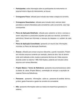 • Participantes: exibe informação sobre os participantes do instrumento e é
possível incluir a figura do interveniente, se houver.
• Cronograma Físico: utilizada para inclusão das metas e etapas do convênio.
• Cronograma Desembolso: utilizada para inclusão do(s) valor(es) da(s)
parcela(s) a ser(em) liberada(s) pelo concedente e pelo convenente, caso haja
contrapartida.
• Plano de Aplicação Detalhado: utilizada para cadastrar os bens e serviços a
serem adquiridos ou produzidos (aqueles que pela sua natureza, aumentam o
patrimônio). Deverá ser informada a natureza da despesa e o subitem de cada
item.
• Plano de Aplicação Consolidado: apresenta um resumo das informações
incluídas no Plano de Aplicação Detalhado.
• Anexos: utilizada para anexar arquivos relevantes, quando necessário. Podem
ser incluídos arquivos contendo por exemplo, planta da obra, foto do terreno
onde será realizada a obra, laudos e pareceres técnicos etc. Estes arquivos
deverão conter no máximo 1 MB (1024 kbytes), podendo ser incluídos vários
arquivos com nomes diferentes.
• Projeto Básico / Termo de Referência: apresenta documentos/anexos sobre
os dados de obras (Projeto Básico), contratação de serviços e aquisição de
material (Termo de Referência).
• Pareceres: apresenta informações sobre os pareceres do analista técnico,
jurídico, gestor financeiro e gestor de convênio do concedente.
• NEs: apresenta informações sobre as nota(s) de empenho(s) gerada(s) no
sistema.
21/67
 