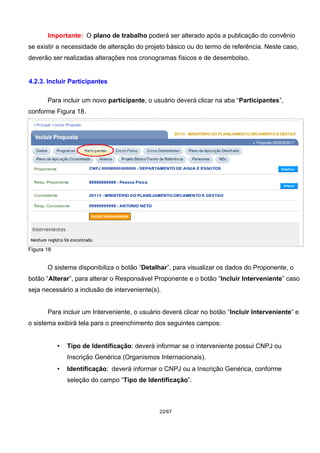 Importante: O plano de trabalho poderá ser alterado após a publicação do convênio
se existir a necessidade de alteração do projeto básico ou do termo de referência. Neste caso,
deverão ser realizadas alterações nos cronogramas físicos e de desembolso.
4.2.3. Incluir Participantes
Para incluir um novo participante, o usuário deverá clicar na aba “Participantes”,
conforme Figura 18.
Figura 18
O sistema disponibiliza o botão “Detalhar”, para visualizar os dados do Proponente, o
botão “Alterar”, para alterar o Responsável Proponente e o botão “Incluir Interveniente” caso
seja necessário a inclusão de interveniente(s).
Para incluir um Interveniente, o usuário deverá clicar no botão “Incluir Interveniente” e
o sistema exibirá tela para o preenchimento dos seguintes campos:
• Tipo de Identificação: deverá informar se o interveniente possui CNPJ ou
Inscrição Genérica (Organismos Internacionais).
• Identificação: deverá informar o CNPJ ou a Inscrição Genérica, conforme
seleção do campo “Tipo de Identificação”.
22/67
 