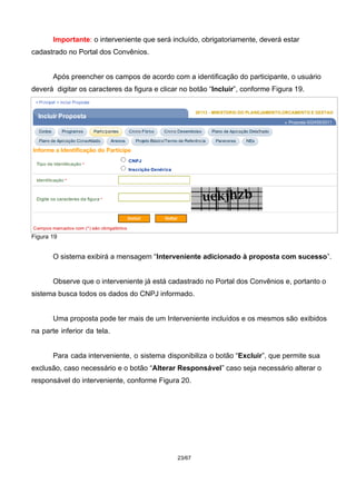 Importante: o interveniente que será incluído, obrigatoriamente, deverá estar
cadastrado no Portal dos Convênios.
Após preencher os campos de acordo com a identificação do participante, o usuário
deverá digitar os caracteres da figura e clicar no botão “Incluir”, conforme Figura 19.
Figura 19
O sistema exibirá a mensagem “Interveniente adicionado à proposta com sucesso”.
Observe que o interveniente já está cadastrado no Portal dos Convênios e, portanto o
sistema busca todos os dados do CNPJ informado.
Uma proposta pode ter mais de um Interveniente incluídos e os mesmos são exibidos
na parte inferior da tela.
Para cada interveniente, o sistema disponibiliza o botão “Excluir”, que permite sua
exclusão, caso necessário e o botão “Alterar Responsável” caso seja necessário alterar o
responsável do interveniente, conforme Figura 20.
23/67
 