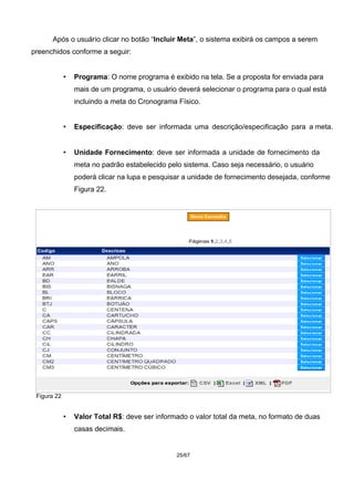 Após o usuário clicar no botão “Incluir Meta”, o sistema exibirá os campos a serem
preenchidos conforme a seguir:
• Programa: O nome programa é exibido na tela. Se a proposta for enviada para
mais de um programa, o usuário deverá selecionar o programa para o qual está
incluindo a meta do Cronograma Físico.
• Especificação: deve ser informada uma descrição/especificação para a meta.
• Unidade Fornecimento: deve ser informada a unidade de fornecimento da
meta no padrão estabelecido pelo sistema. Caso seja necessário, o usuário
poderá clicar na lupa e pesquisar a unidade de fornecimento desejada, conforme
Figura 22.
Figura 22
• Valor Total R$: deve ser informado o valor total da meta, no formato de duas
casas decimais.
25/67
 