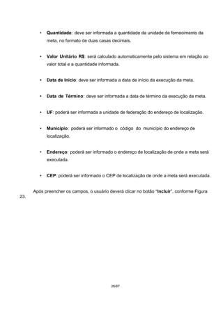 • Quantidade: deve ser informada a quantidade da unidade de fornecimento da
meta, no formato de duas casas decimais.
• Valor Unitário R$: será calculado automaticamente pelo sistema em relação ao
valor total e a quantidade informada.
• Data de Início: deve ser informada a data de início da execução da meta.
• Data de Término: deve ser informada a data de término da execução da meta.
• UF: poderá ser informada a unidade de federação do endereço de localização.
• Município: poderá ser informado o código do município do endereço de
localização.
• Endereço: poderá ser informado o endereço de localização de onde a meta será
executada.
• CEP: poderá ser informado o CEP de localização de onde a meta será executada.
Após preencher os campos, o usuário deverá clicar no botão “Incluir”, conforme Figura
23.
26/67
 