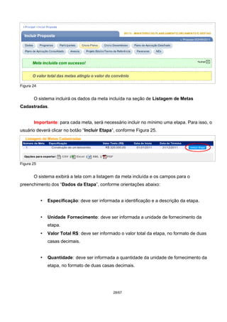 Figura 24
O sistema incluirá os dados da meta incluída na seção de Listagem de Metas
Cadastradas.
Importante: para cada meta, será necessário incluir no mínimo uma etapa. Para isso, o
usuário deverá clicar no botão “Incluir Etapa“, conforme Figura 25.
Figura 25
O sistema exibirá a tela com a listagem da meta incluída e os campos para o
preenchimento dos “Dados da Etapa”, conforme orientações abaixo:
• Especificação: deve ser informada a identificação e a descrição da etapa.
• Unidade Fornecimento: deve ser informada a unidade de fornecimento da
etapa.
• Valor Total R$: deve ser informado o valor total da etapa, no formato de duas
casas decimais.
• Quantidade: deve ser informada a quantidade da unidade de fornecimento da
etapa, no formato de duas casas decimais.
28/67
 