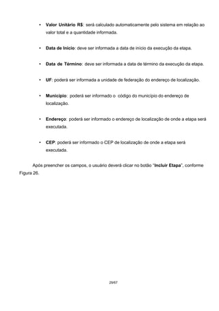 • Valor Unitário R$: será calculado automaticamente pelo sistema em relação ao
valor total e a quantidade informada.
• Data de Início: deve ser informada a data de início da execução da etapa.
• Data de Término: deve ser informada a data de término da execução da etapa.
• UF: poderá ser informada a unidade de federação do endereço de localização.
• Município: poderá ser informado o código do município do endereço de
localização.
• Endereço: poderá ser informado o endereço de localização de onde a etapa será
executada.
• CEP: poderá ser informado o CEP de localização de onde a etapa será
executada.
Após preencher os campos, o usuário deverá clicar no botão “Incluir Etapa”, conforme
Figura 26.
29/67
 
