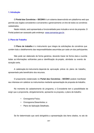 1. Introdução
O Portal dos Convênios – SICONV é um sistema desenvolvido em plataforma web que
permite aos órgãos concedente e convenente o gerenciamento on-line de todos os convênios
cadastrados.
Neste módulo, será apresentada a funcionalidade para inclusão e envio de proposta. O
Portal poderá ser acessado pelo endereço www.convenios.gov.br.
2. Plano de Trabalho
O Plano de trabalho é o instrumento que integra às solicitações de convênios que
contém todo o detalhamento das responsabilidades assumidas por cada um dos participantes.
Não pode ser elaborado de forma genérica, devendo trazer de forma clara e sucinta
todas as informações suficientes para a identificação do projeto, atividade ou evento de
duração certa.
A celebração do instrumento depende da aprovação prévia do plano de trabalho,
apresentado pelo beneficiário dos recursos.
O proponente credenciado no Portal dos Convênios - SICONV poderá manifestar
seu interesse em celebrar os instrumentos mediante apresentação de proposta de trabalho.
No momento do cadastramento do programa, o C oncedente tem a possibilidade de
exigir que o proponente, obrigatoriamente, apresente na proposta, o plano de trabalho:
• Cronograma Físico;
• Cronograma Desembolso; e
• Plano de Aplicação Detalhado.
Se for determinado que será obrigatória a apresentação dos itens citados, no ato de
3/67
 