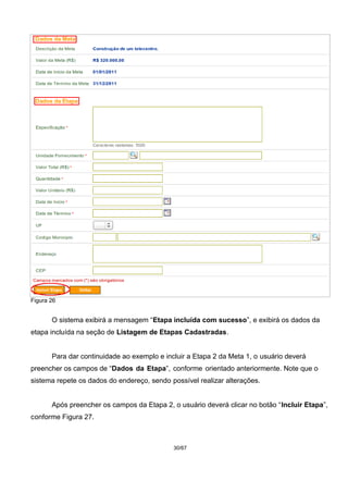 Figura 26
O sistema exibirá a mensagem “Etapa incluída com sucesso”, e exibirá os dados da
etapa incluída na seção de Listagem de Etapas Cadastradas.
Para dar continuidade ao exemplo e incluir a Etapa 2 da Meta 1, o usuário deverá
preencher os campos de “Dados da Etapa”, conforme orientado anteriormente. Note que o
sistema repete os dados do endereço, sendo possível realizar alterações.
Após preencher os campos da Etapa 2, o usuário deverá clicar no botão “Incluir Etapa”,
conforme Figura 27.
30/67
 