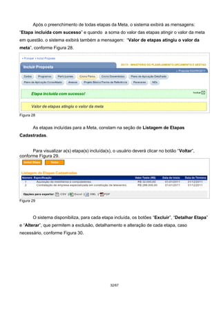 Após o preenchimento de todas etapas da Meta, o sistema exibirá as mensagens:
“Etapa incluída com sucesso” e quando a soma do valor das etapas atingir o valor da meta
em questão. o sistema exibirá também a mensagem: “Valor de etapas atingiu o valor da
meta”, conforme Figura 28.
Figura 28
As etapas incluídas para a Meta, constam na seção de Listagem de Etapas
Cadastradas.
Para visualizar a(s) etapa(s) incluída(s), o usuário deverá clicar no botão “Voltar”,
conforme Figura 29.
Figura 29
O sistema disponibiliza, para cada etapa incluída, os botões “Excluir”, “Detalhar Etapa”
e “Alterar”, que permitem a exclusão, detalhamento e alteração de cada etapa, caso
necessário, conforme Figura 30.
32/67
 