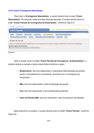 4.2.5. Incluir Cronograma Desembolso
Para incluir o Cronograma Desembolso, o usuário deverá clicar na aba “Crono
Desembolso”. No exemplo, serão incluídas 02(duas) parcelas. O usuário deverá clicar no
botão “Incluir Parcela do Cronograma de Desembolso”, conforme Figura 31.
Figura 31
Após o usuário clicar no botão “Incluir Parcela do Cronograma de Desembolso”, o
sistema exibirá os campos a serem preenchidos conforme a seguir:
• Responsável: deve ser selecionado o responsável pela liberação da parcela,
sendo o concedente e/ou convenente, de acordo com o cronograma do
Proponente.
• Mês: deve ser selecionado o mês de liberação da parcela.
• Ano: deve ser selecionado o ano de liberação da parcela.
• Valor da Parcela (R$): deve ser informado o valor da parcela a ser liberada.
Após preencher os campos, o usuário deverá clicar no botão “Incluir Parcela”. conforme
Figura 32.
34/67
 