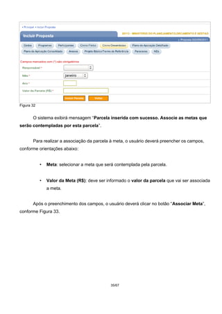Figura 32
O sistema exibirá mensagem “Parcela inserida com sucesso. Associe as metas que
serão contempladas por esta parcela”.
Para realizar a associação da parcela à meta, o usuário deverá preencher os campos,
conforme orientações abaixo:
• Meta: selecionar a meta que será contemplada pela parcela.
• Valor da Meta (R$): deve ser informado o valor da parcela que vai ser associada
a meta.
Após o preenchimento dos campos, o usuário deverá clicar no botão “Associar Meta”,
conforme Figura 33.
35/67
 