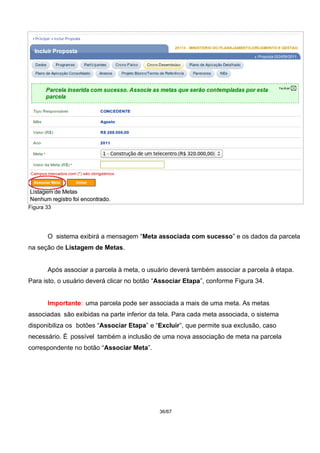 Figura 33
O sistema exibirá a mensagem “Meta associada com sucesso” e os dados da parcela
na seção de Listagem de Metas.
Após associar a parcela à meta, o usuário deverá também associar a parcela à etapa.
Para isto, o usuário deverá clicar no botão “Associar Etapa”, conforme Figura 34.
Importante: uma parcela pode ser associada a mais de uma meta. As metas
associadas são exibidas na parte inferior da tela. Para cada meta associada, o sistema
disponibiliza os botões “Associar Etapa” e “Excluir”, que permite sua exclusão, caso
necessário. É possível também a inclusão de uma nova associação de meta na parcela
correspondente no botão “Associar Meta”.
36/67
 