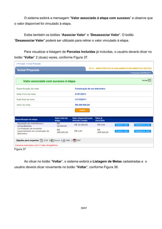O sistema exibirá a mensagem “Valor associado à etapa com sucesso” e observe que
o valor disponível foi vinculado à etapa.
Exibe também os botões “Associar Valor” e “Desassociar Valor”. O botão
“Desassociar Valor” poderá ser utilizado para retirar o valor vinculado à etapa.
Para visualizar a listagem de Parcelas Incluídas já incluídas, o usuário deverá clicar no
botão “Voltar” 2 (duas) vezes, conforme Figura 37.
Figura 37
Ao clicar no botão “Voltar”, o sistema exibirá a Listagem de Metas cadastradas e o
usuário deverá clicar novamente no botão “Voltar”, conforme Figura 38.
39/67
 
