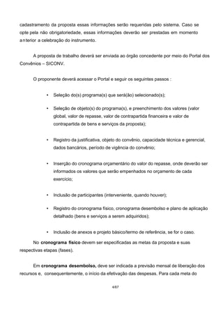 cadastramento da proposta essas informações serão requeridas pelo sistema. Caso se
opte pela não obrigatoriedade, essas informações deverão ser prestadas em momento
anterior a celebração do instrumento.
A proposta de trabalho deverá ser enviada ao órgão concedente por meio do Portal dos
Convênios – SICONV.
O proponente deverá acessar o Portal e seguir os seguintes passos :
• Seleção do(s) programa(s) que será(ão) selecionado(s);
• Seleção de objeto(s) do programa(s), e preenchimento dos valores (valor
global, valor de repasse, valor de contrapartida financeira e valor de
contrapartida de bens e serviços da proposta);
• Registro da justificativa, objeto do convênio, capacidade técnica e gerencial,
dados bancários, período de vigência do convênio;
• Inserção do cronograma orçamentário do valor do repasse, onde deverão ser
informados os valores que serão empenhados no orçamento de cada
exercício;
• Inclusão de participantes (interveniente, quando houver);
• Registro do cronograma físico, cronograma desembolso e plano de aplicação
detalhado (bens e serviços a serem adquiridos);
• Inclusão de anexos e projeto básico/termo de referência, se for o caso.
No cronograma físico devem ser especificadas as metas da proposta e suas
respectivas etapas (fases).
Em cronograma desembolso, deve ser indicada a previsão mensal de liberação dos
recursos e, consequentemente, o início da efetivação das despesas. Para cada meta do
4/67
 