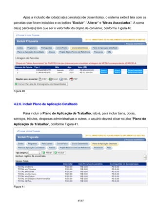 Após a inclusão de toda(s) a(s) parcela(s) de desembolso, o sistema exibirá tela com as
parcelas que foram incluídas e os botões “Excluir”, “Alterar” e “Metas Associadas”. A soma
da(s) parcela(s) tem que ser o valor total do objeto de convênio, conforme Figura 40.
Figura 40
4.2.6. Incluir Plano de Aplicação Detalhado
Para incluir o Plano de Aplicação de Trabalho, isto é, para incluir bens, obras,
serviços, tributos, despesas administrativas e outros, o usuário deverá clicar na aba “Plano de
Aplicação de Trabalho”, conforme Figura 41.
Figura 41
41/67
 