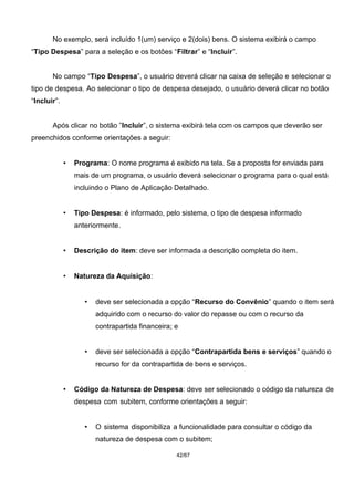 No exemplo, será incluído 1(um) serviço e 2(dois) bens. O sistema exibirá o campo
“Tipo Despesa” para a seleção e os botões “Filtrar” e “Incluir”.
No campo “Tipo Despesa”, o usuário deverá clicar na caixa de seleção e selecionar o
tipo de despesa. Ao selecionar o tipo de despesa desejado, o usuário deverá clicar no botão
“Incluir”.
Após clicar no botão ”Incluir”, o sistema exibirá tela com os campos que deverão ser
preenchidos conforme orientações a seguir:
• Programa: O nome programa é exibido na tela. Se a proposta for enviada para
mais de um programa, o usuário deverá selecionar o programa para o qual está
incluindo o Plano de Aplicação Detalhado.
• Tipo Despesa: é informado, pelo sistema, o tipo de despesa informado
anteriormente.
• Descrição do item: deve ser informada a descrição completa do item.
• Natureza da Aquisição:
• deve ser selecionada a opção “Recurso do Convênio” quando o item será
adquirido com o recurso do valor do repasse ou com o recurso da
contrapartida financeira; e
• deve ser selecionada a opção “Contrapartida bens e serviços” quando o
recurso for da contrapartida de bens e serviços.
• Código da Natureza de Despesa: deve ser selecionado o código da natureza de
despesa com subitem, conforme orientações a seguir:
• O sistema disponibiliza a funcionalidade para consultar o código da
natureza de despesa com o subitem;
42/67
 