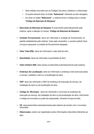 • Será exibida nova tela com os Códigos dos Itens, Subitens e a Descrição;
• O usuário deverá clicar no botão “Selecionar” referente ao item desejado;
• Ao clicar no botão “Selecionar”, o sistema envia o código para o campo
“Código da Natureza de Despesa”.
• Descrição da Natureza de Despesa: É preenchido automaticamente pelo
sistema, após a seleção no campo “Código da Natureza de Despesa”.
• Unidade Fornecimento: deve ser informada a unidade de fornecimento no
padrão estabelecido pelo sistema. Caso seja necessário, o usuário poderá clicar
na lupa e pesquisar a unidade de fornecimento desejada.
• Valor Total (R$): deve ser informado o valor total do item.
• Quantidade: deve ser informada a quantidade do item.
• Valor Unitário (R$): este campo é preenchido automaticamente pelo sistema.
• Endereço de Localização: deve ser informado o endereço onde será executado
o serviço, instalado o bem ou a localização da obra.
• CEP: deve ser informado o CEP do endereço de execução do serviço, da
instalação do bem ou da localização da obra.
• Código do Município: deve ser informado o município do endereço de
execução do serviço, da instalação do bem ou da localização da obra, informando
o código do município ou pode ser pesquisado, clicando na lupa ao lado.
• UF: será preenchida automaticamente pelo sistema de acordo com o município
informado.
• Observação: podem ser registradas outras informações relevantes referentes ao
item.
44/67
 