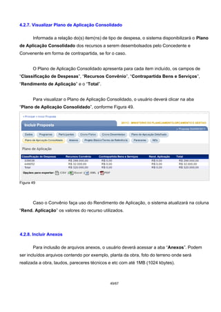 4.2.7. Visualizar Plano de Aplicação Consolidado
Informada a relação do(s) item(ns) de tipo de despesa, o sistema disponibilizará o Plano
de Aplicação Consolidado dos recursos a serem desembolsados pelo Concedente e
Convenente em forma de contrapartida, se for o caso.
O Plano de Aplicação Consolidado apresenta para cada item incluído, os campos de
“Classificação de Despesas”, “Recursos Convênio”, “Contrapartida Bens e Serviços”,
“Rendimento de Aplicação” e o “Total”.
Para visualizar o Plano de Aplicação Consolidado, o usuário deverá clicar na aba
“Plano de Aplicação Consolidado”, conforme Figura 49.
Figura 49
Caso o Convênio faça uso do Rendimento de Aplicação, o sistema atualizará na coluna
“Rend. Aplicação” os valores do recurso utilizados.
4.2.8. Incluir Anexos
Para inclusão de arquivos anexos, o usuário deverá acessar a aba “Anexos”. Podem
ser incluídos arquivos contendo por exemplo, planta da obra, foto do terreno onde será
realizada a obra, laudos, pareceres técnicos e etc com até 1MB (1024 kbytes).
49/67
 