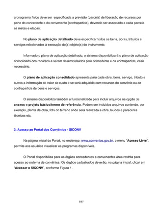cronograma físico deve ser especificada a previsão (parcela) de liberação de recursos por
parte do concedente e do convenente (contrapartida), devendo ser associado a cada parcela
as metas e etapas.
No plano de aplicação detalhado deve especificar todos os bens, obras, tributos e
serviços relacionados à execução do(s) objeto(s) do instrumento.
Informado o plano de aplicação detalhado, o sistema disponibilizará o plano de aplicação
consolidado dos recursos a serem desembolsados pelo concedente e da contrapartida, caso
necessário.
O plano de aplicação consolidado apresenta para cada obra, bens, serviço, tributo e
outros a informação do valor de custo e se será adquirido com recursos do convênio ou de
contrapartida de bens e serviços.
O sistema disponibiliza também a funcionalidade para incluir arquivos na opção de
anexos e projeto básico/termo de referência. Podem ser incluídos arquivos contendo, por
exemplo, planta da obra, foto do terreno onde será realizada a obra, laudos e pareceres
técnicos etc.
3. Acesso ao Portal dos Convênios - SICONV
Na página inicial do Portal, no endereço: www.convenios.gov.br, o menu “Acesso Livre”,
permite aos usuários visualizar os programas disponíveis.
O Portal disponibiliza para os órgãos concedentes e convenentes área restrita para
acesso ao sistema de convênios. Os órgãos cadastrados deverão, na página inicial, clicar em
“Acessar o SICONV”, conforme Figura 1.
5/67
 