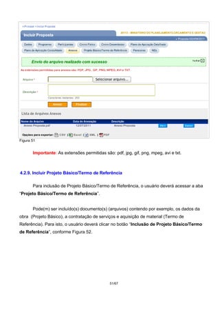 Figura 51
Importante: As extensões permitidas são: pdf, jpg, gif, png, mpeg, avi e txt.
4.2.9. Incluir Projeto Básico/Termo de Referência
Para inclusão de Projeto Básico/Termo de Referência, o usuário deverá acessar a aba
“Projeto Básico/Termo de Referência”.
Pode(m) ser incluído(s) documento(s) (arquivos) contendo por exemplo, os dados da
obra (Projeto Básico), a contratação de serviços e aquisição de material (Termo de
Referência). Para isto, o usuário deverá clicar no botão “Inclusão de Projeto Básico/Termo
de Referência”, conforme Figura 52.
51/67
 