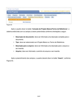 Figura 52
Após o usuário clicar no botão “Inclusão de Projeto Básico/Termo de Referência”, o
sistema exibirá tela com os campos a serem preenchidos conforme orientações a seguir:
• Descrição do documento: deve ser informada uma descrição completa para o
documento.
• Tipo: deve ser selecionado se é Projeto Básico ou Termo de Referência.
• Descrição para o arquivo: deve ser informada uma descrição para o arquivo a
ser inserido.
• Arquivo: deve ser informado o caminho do arquivo a ser inserido.
Após o preenchimento dos campos, o usuário deverá clicar no botão “Inserir”, conforme
Figura 53.
52/67
 