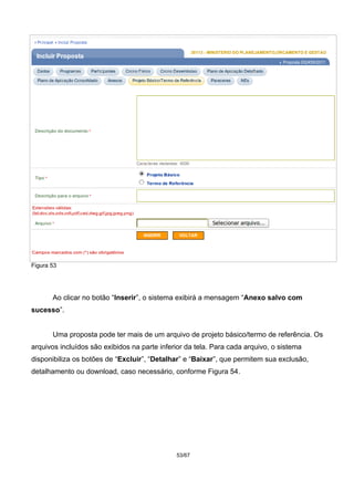 Figura 53
Ao clicar no botão “Inserir”, o sistema exibirá a mensagem “Anexo salvo com
sucesso”.
Uma proposta pode ter mais de um arquivo de projeto básico/termo de referência. Os
arquivos incluídos são exibidos na parte inferior da tela. Para cada arquivo, o sistema
disponibiliza os botões de “Excluir”, “Detalhar” e “Baixar”, que permitem sua exclusão,
detalhamento ou download, caso necessário, conforme Figura 54.
53/67
 