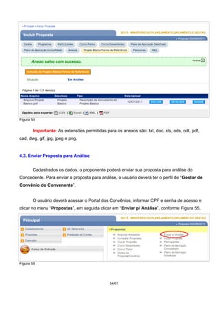 Figura 54
Importante: As extensões permitidas para os anexos são: txt, doc, xls, ods, odt, pdf,
cad, dwg, gif, jpg, jpeg e png.
4.3. Enviar Proposta para Análise
Cadastrados os dados, o proponente poderá enviar sua proposta para análise do
Concedente. Para enviar a proposta para análise, o usuário deverá ter o perfil de “Gestor de
Convênio do Convenente”.
O usuário deverá acessar o Portal dos Convênios, informar CPF e senha de acesso e
clicar no menu “Propostas”, em seguida clicar em “Enviar p/ Análise”, conforme Figura 55.
Figura 55
54/67
 