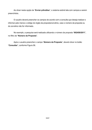 Ao clicar nesta opção de “Enviar p/Análise”, o sistema exibirá tela com campos a serem
preenchidos.
O usuário deverá preencher os campos de acordo com a consulta que deseja realizar e
informar pelo menos o código do órgão da proposta/convênio, caso o número da proposta ou
do convênio não for informado.
No exemplo, a pesquisa será realizada utilizando o número da proposta “002459/2011”,
no filtro de “Número da Proposta”.
Após o usuário preencher o campo “Número da Proposta”, deverá clicar no botão
“Consultar”, conforme Figura 56.
55/67
 
