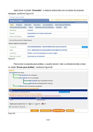 Após clicar no botão “Consultar”, o sistema exibira tela com os dados da proposta
desejada, conforme Figura 57.
Figura 57
Para enviar a proposta para análise, o usuário deverá rolar o conteúdo da tela e clicar
no botão “Enviar para Análise”, conforme Figura 58.
Figura 58
57/67
 