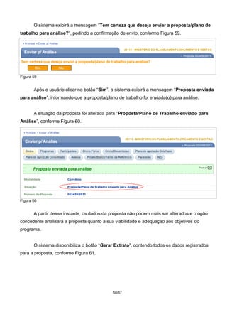 O sistema exibirá a mensagem “Tem certeza que deseja enviar a proposta/plano de
trabalho para análise?”, pedindo a confirmação de envio, conforme Figura 59.
Figura 59
Após o usuário clicar no botão “Sim”, o sistema exibirá a mensagem “Proposta enviada
para análise”, informando que a proposta/plano de trabalho foi enviada(o) para análise.
A situação da proposta foi alterada para “Proposta/Plano de Trabalho enviado para
Análise”, conforme Figura 60.
Figura 60
A partir desse instante, os dados da proposta não podem mais ser alterados e o ógão
concedente analisará a proposta quanto à sua viabilidade e adequação aos objetivos do
programa.
O sistema disponibiliza o botão “Gerar Extrato”, contendo todos os dados registrados
para a proposta, conforme Figura 61.
58/67
 