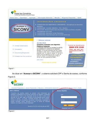 Figura 1
Ao clicar em “Acessar o SICONV”, o sistema solicitará CPF e Senha de acesso, conforme
Figura 2.
Figura 2
6/67
 