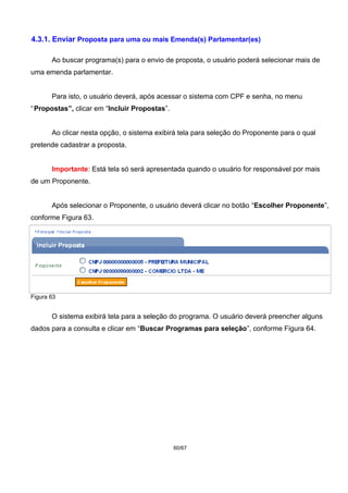 4.3.1. Enviar Proposta para uma ou mais Emenda(s) Parlamentar(es)
Ao buscar programa(s) para o envio de proposta, o usuário poderá selecionar mais de
uma emenda parlamentar.
Para isto, o usuário deverá, após acessar o sistema com CPF e senha, no menu
“Propostas”, clicar em “Incluir Propostas”.
Ao clicar nesta opção, o sistema exibirá tela para seleção do Proponente para o qual
pretende cadastrar a proposta.
Importante: Está tela só será apresentada quando o usuário for responsável por mais
de um Proponente.
Após selecionar o Proponente, o usuário deverá clicar no botão “Escolher Proponente”,
conforme Figura 63.
Figura 63
O sistema exibirá tela para a seleção do programa. O usuário deverá preencher alguns
dados para a consulta e clicar em “Buscar Programas para seleção”, conforme Figura 64.
60/67
 