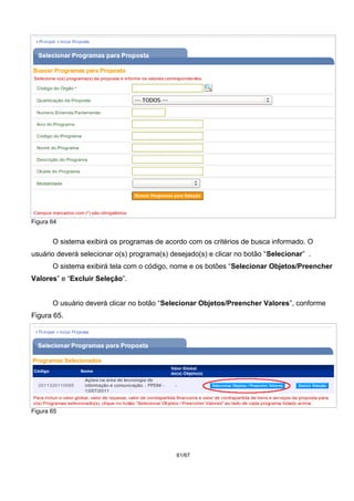 Figura 64
O sistema exibirá os programas de acordo com os critérios de busca informado. O
usuário deverá selecionar o(s) programa(s) desejado(s) e clicar no botão “Selecionar” .
O sistema exibirá tela com o código, nome e os botões “Selecionar Objetos/Preencher
Valores” e “Excluir Seleção”.
O usuário deverá clicar no botão “Selecionar Objetos/Preencher Valores”, conforme
Figura 65.
Figura 65
61/67
 