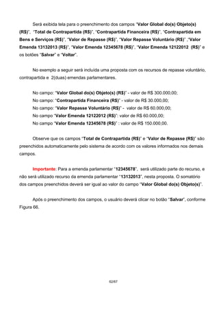 Será exibida tela para o preenchimento dos campos “Valor Global do(s) Objeto(s)
(R$)”, “Total de Contrapartida (R$)”, “Contrapartida Financeira (R$)”, “Contrapartida em
Bens e Serviços (R$)”, “Valor de Repasse (R$)”, “Valor Repasse Voluntário (R$)” ,“Valor
Emenda 13132013 (R$)”, “Valor Emenda 12345678 (R$)”, “Valor Emenda 12122012 (R$)” e
os botões “Salvar” e “Voltar”.
No exemplo a seguir será incluída uma proposta com os recursos de repasse voluntário,
contrapartida e 2(duas) emendas parlamentares.
No campo: “Valor Global do(s) Objeto(s) (R$)” - valor de R$ 300.000,00;
No campo: “Contrapartida Financeira (R$)” - valor de R$ 30.000,00;
No campo: “Valor Repasse Voluntário (R$)” - valor de R$ 60.000,00;
No campo “Valor Emenda 12122012 (R$)”: valor de R$ 60.000,00;
No campo “Valor Emenda 12345678 (R$)” : valor de R$ 150.000,00.
Observe que os campos “Total de Contrapartida (R$)” e “Valor de Repasse (R$)” são
preenchidos automaticamente pelo sistema de acordo com os valores informados nos demais
campos.
Importante: Para a emenda parlamentar “12345678”, será utilizado parte do recurso, e
não será utilizado recurso da emenda parlamentar “13132013”, nesta proposta. O somatório
dos campos preenchidos deverá ser igual ao valor do campo “Valor Global do(s) Objeto(s)”.
Após o preenchimento dos campos, o usuário deverá clicar no botão “Salvar”, conforme
Figura 66.
62/67
 