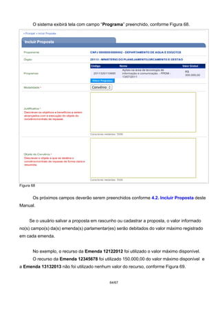 O sistema exibirá tela com campo “Programa” preenchido, conforme Figura 68.
Figura 68
Os próximos campos deverão serem preenchidos conforme 4.2. Incluir Proposta deste
Manual.
Se o usuário salvar a proposta em rascunho ou cadastrar a proposta, o valor informado
no(s) campo(s) da(s) emenda(s) parlamentar(es) serão debitados do valor máximo registrado
em cada emenda.
No exemplo, o recurso da Emenda 12122012 foi utilizado o valor máximo disponível.
O recurso da Emenda 12345678 foi utilizado 150.000,00 do valor máximo disponível e
a Emenda 13132013 não foi utilizado nenhum valor do recurso, conforme Figura 69.
64/67
 