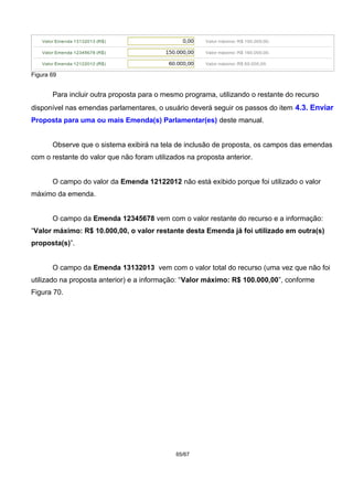 Figura 69
Para incluir outra proposta para o mesmo programa, utilizando o restante do recurso
disponível nas emendas parlamentares, o usuário deverá seguir os passos do item 4.3. Enviar
Proposta para uma ou mais Emenda(s) Parlamentar(es) deste manual.
Observe que o sistema exibirá na tela de inclusão de proposta, os campos das emendas
com o restante do valor que não foram utilizados na proposta anterior.
O campo do valor da Emenda 12122012 não está exibido porque foi utilizado o valor
máximo da emenda.
O campo da Emenda 12345678 vem com o valor restante do recurso e a informação:
“Valor máximo: R$ 10.000,00, o valor restante desta Emenda já foi utilizado em outra(s)
proposta(s)”.
O campo da Emenda 13132013 vem com o valor total do recurso (uma vez que não foi
utilizado na proposta anterior) e a informação: “Valor máximo: R$ 100.000,00”, conforme
Figura 70.
65/67
 