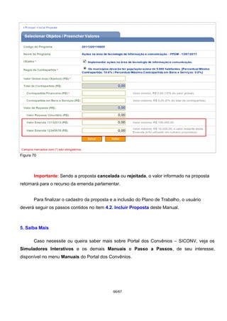 Figura 70
Importante: Sendo a proposta cancelada ou rejeitada, o valor informado na proposta
retornará para o recurso da emenda parlamentar.
Para finalizar o cadastro da proposta e a inclusão do Plano de Trabalho, o usuário
deverá seguir os passos contidos no item 4.2. Incluir Proposta deste Manual.
5. Saiba Mais
Caso necessite ou queira saber mais sobre Portal dos Convênios – SICONV, veja os
Simuladores Interativos e os demais Manuais e Passo a Passos, de seu interesse,
disponível no menu Manuais do Portal dos Convênios.
66/67
 