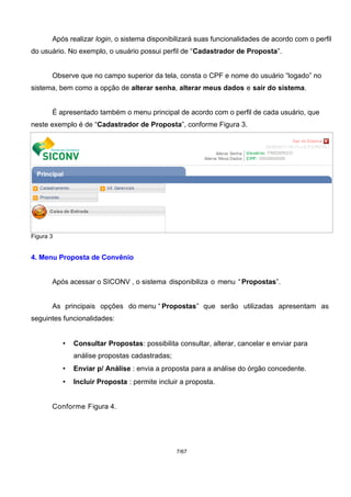 Após realizar login, o sistema disponibilizará suas funcionalidades de acordo com o perfil
do usuário. No exemplo, o usuário possui perfil de “Cadastrador de Proposta”.
Observe que no campo superior da tela, consta o CPF e nome do usuário “logado” no
sistema, bem como a opção de alterar senha, alterar meus dados e sair do sistema.
É apresentado também o menu principal de acordo com o perfil de cada usuário, que
neste exemplo é de “Cadastrador de Proposta”, conforme Figura 3.
Figura 3
4. Menu Proposta de Convênio
Após acessar o SICONV , o sistema disponibiliza o menu “Propostas”.
As principais opções do menu “ Propostas” que serão utilizadas apresentam as
seguintes funcionalidades:
• Consultar Propostas: possibilita consultar, alterar, cancelar e enviar para
análise propostas cadastradas;
• Enviar p/ Análise : envia a proposta para a análise do órgão concedente.
• Incluir Proposta : permite incluir a proposta.
Conforme Figura 4.
7/67
 