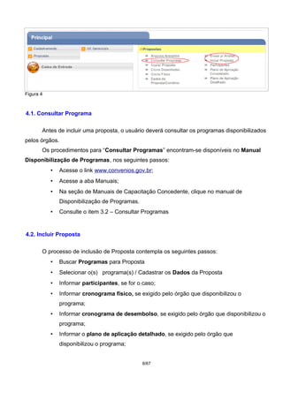 Figura 4
4.1. Consultar Programa
Antes de incluir uma proposta, o usuário deverá consultar os programas disponibilizados
pelos órgãos.
Os procedimentos para “Consultar Programas” encontram-se disponíveis no Manual
Disponibilização de Programas, nos seguintes passos:
• Acesse o link www.convenios.gov.br;
• Acesse a aba Manuais;
• Na seção de Manuais de Capacitação Concedente, clique no manual de
Disponibilização de Programas.
• Consulte o item 3.2 – Consultar Programas
4.2. Incluir Proposta
O processo de inclusão de Proposta contempla os seguintes passos:
• Buscar Programas para Proposta
• Selecionar o(s) programa(s) / Cadastrar os Dados da Proposta
• Informar participantes, se for o caso;
• Informar cronograma físico, se exigido pelo órgão que disponibilizou o
programa;
• Informar cronograma de desembolso, se exigido pelo órgão que disponibilizou o
programa;
• Informar o plano de aplicação detalhado, se exigido pelo órgão que
disponibilizou o programa;
8/67
 