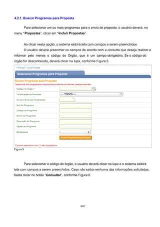 4.2.1. Buscar Programas para Proposta
Para selecionar um ou mais programas para o envio de proposta, o usuário deverá, no
menu “Propostas”, clicar em “Incluir Propostas”.
Ao clicar nesta opção, o sistema exibirá tela com campos a serem preenchidos.
O usuário deverá preencher os campos de acordo com a consulta que deseja realizar e
informar pelo menos o código do Órgão, que é um campo obrigatório. Se o código do
órgão for desconhecido, deverá clicar na lupa, conforme Figura 5.
Figura 5
Para selecionar o código do órgão, o usuário deverá clicar na lupa e o sistema exibirá
tela com campos a serem preenchidos. Caso não saiba nenhuma das informações solicitadas,
basta clicar no botão “Consultar”, conforme Figura 6.
9/67
 