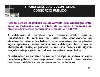 1717
TRANSFERÊNCIAS VOLUNTÁRIAS
CONSÓRCIO PÚBLICO
Pessoa jurídica constituída exclusivamente pela associação entre
entes da Federação, com o intuito de promover à realização de
objetivos de interesse comum, nos termo da Lei 11.107/05.
A celebração do convênio com consórcio público para a
transferência de recursos da União está condicionada ao
atendimento, pelos entes federativos consorciados, das exigências
legais aplicáveis, sendo vedada sua celebração, bem como a
liberação de quaisquer parcelas de recursos, caso exista alguma
irregularidade por parte de qualquer dos entes consorciados.
O instrumento de convênio ou contrato de repasse poderá indicar o
consórcio público como responsável pela execução, sem prejuízo
das responsabilidades dos convenentes ou contratados.
 