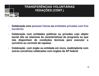 1919
TRANSFERÊNCIAS VOLUNTÁRIAS
VEDAÇÕES (CONT.)
- Celebração com pessoas físicas ou entidades privadas com fins
lucrativos
- Celebração com entidades públicas ou privadas cujo objeto
social não se relacione às características do programa ou que
não disponham de condições técnicas para executar o
convênio ou contrato de repasse.
- Celebração com órgão ou entidade em mora, inadimplente com
outros convênios celebrados com órgãos da AP federal
 