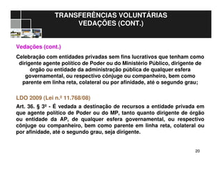 2020
TRANSFERÊNCIAS VOLUNTÁRIAS
VEDAÇÕES (CONT.)
Vedações (cont.)
Celebração com entidades privadas sem fins lucrativos que tenham como
dirigente agente político de Poder ou do Ministério Público, dirigente de
órgão ou entidade da administração pública de qualquer esfera
governamental, ou respectivo cônjuge ou companheiro, bem como
parente em linha reta, colateral ou por afinidade, até o segundo grau;
LDO 2009 (Lei n.º 11.768/08)
Art. 36. § 3º - É vedada a destinação de recursos a entidade privada em
que agente político de Poder ou do MP, tanto quanto dirigente de órgão
ou entidade da AP, de qualquer esfera governamental, ou respectivo
cônjuge ou companheiro, bem como parente em linha reta, colateral ou
por afinidade, até o segundo grau, seja dirigente.
 