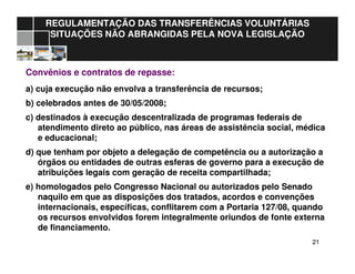 2121
REGULAMENTAÇÃO DAS TRANSFERÊNCIAS VOLUNTÁRIAS
SITUAÇÕES NÃO ABRANGIDAS PELA NOVA LEGISLAÇÃO
Convênios e contratos de repasse:
a) cuja execução não envolva a transferência de recursos;
b) celebrados antes de 30/05/2008;
c) destinados à execução descentralizada de programas federais de
atendimento direto ao público, nas áreas de assistência social, médica
e educacional;
d) que tenham por objeto a delegação de competência ou a autorização a
órgãos ou entidades de outras esferas de governo para a execução de
atribuições legais com geração de receita compartilhada;
e) homologados pelo Congresso Nacional ou autorizados pelo Senado
naquilo em que as disposições dos tratados, acordos e convenções
internacionais, específicas, conflitarem com a Portaria 127/08, quando
os recursos envolvidos forem integralmente oriundos de fonte externa
de financiamento.
 